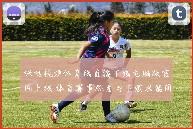 咪咕视频体育线直播下载电脑版官网上线 体育赛事观看与下载功能同步升级