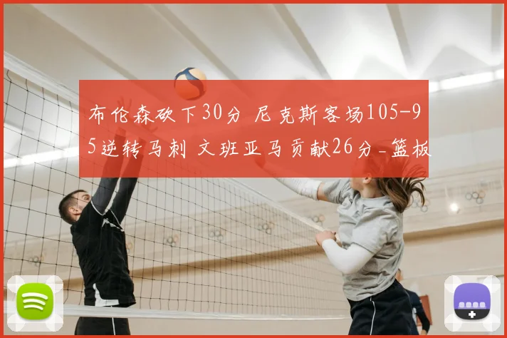 布伦森砍下30分 尼克斯客场105-95逆转马刺 文班亚马贡献26分_篮板_比赛_NBA