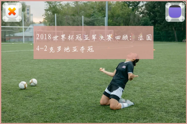 2018世界杯冠亚军决赛回顾:法国4-2克罗地亚夺冠