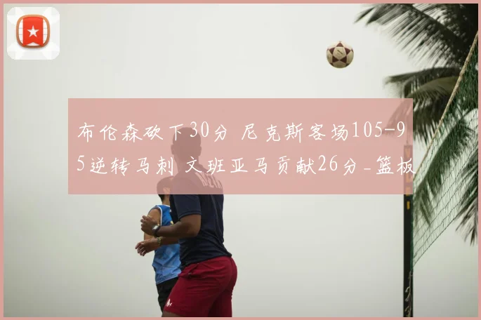 布伦森砍下30分 尼克斯客场105-95逆转马刺 文班亚马贡献26分_篮板_比赛_NBA