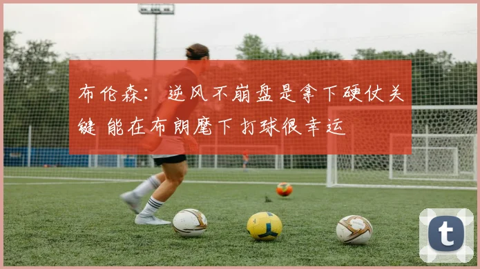 布伦森:逆风不崩盘是拿下硬仗关键 能在布朗麾下打球很幸运