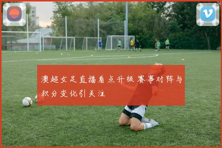 澳超女足直播看点升级 赛事对阵与积分变化引关注