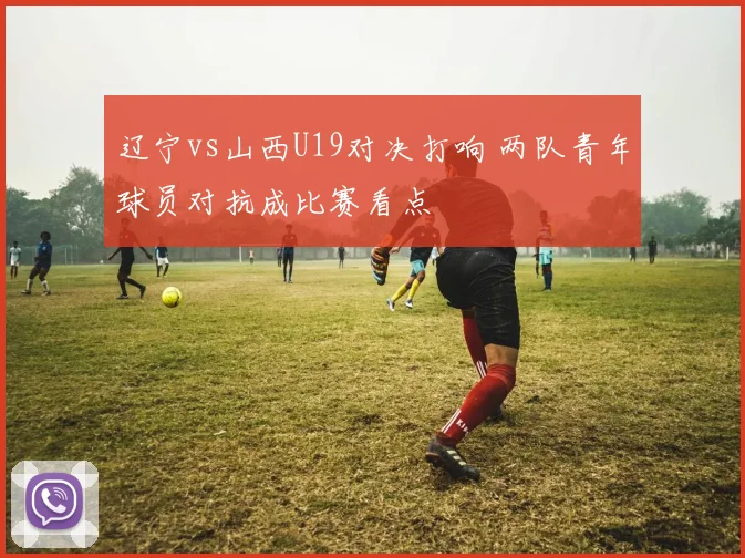 辽宁vs山西U19对决打响 两队青年球员对抗成比赛看点