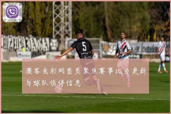 澳客竞彩网首页聚焦赛事比分更新与球队伤停信息