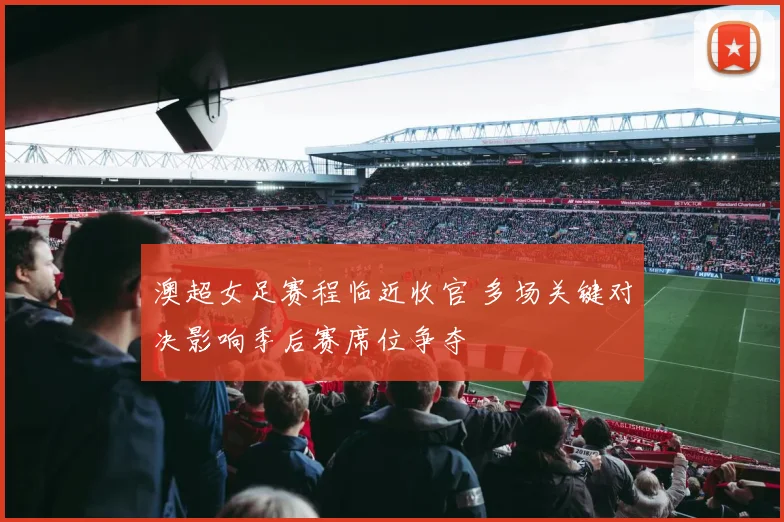 澳超女足赛程临近收官 多场关键对决影响季后赛席位争夺