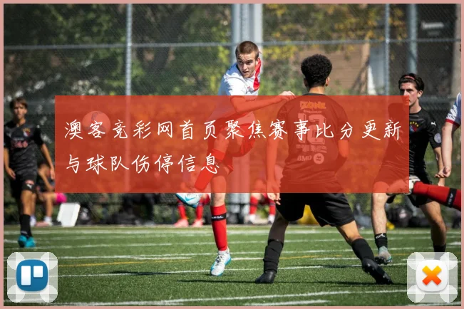 澳客竞彩网首页聚焦赛事比分更新与球队伤停信息