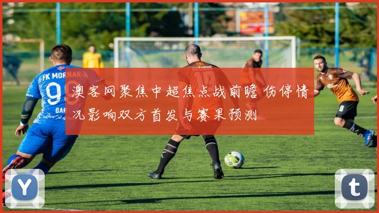澳客网聚焦中超焦点战前瞻 伤停情况影响双方首发与赛果预测